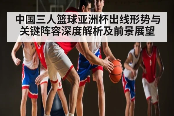 中国三人篮球亚洲杯出线形势与关键阵容深度解析及前景展望